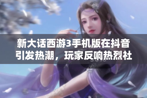 新大话西游3手机版在抖音引发热潮，玩家反响热烈社交媒体热议不断