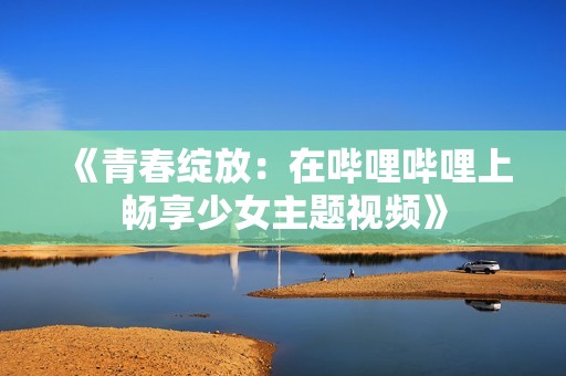 《青春绽放：在哔哩哔哩上畅享少女主题视频》