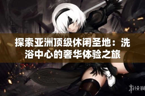探索亚洲顶级休闲圣地:洗浴中心的奢华体验之旅 探索亚洲顶级休闲圣地:洗浴中心的奢华体验之旅