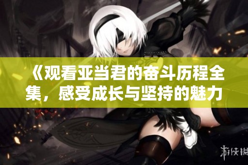 《观看亚当君的奋斗历程全集，感受成长与坚持的魅力》