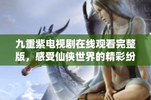 九重紫电视剧在线观看完整版，感受仙侠世界的精彩纷呈