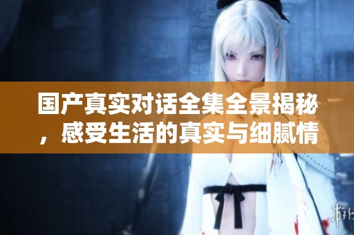 国产真实对话全集全景揭秘，感受生活的真实与细腻情感