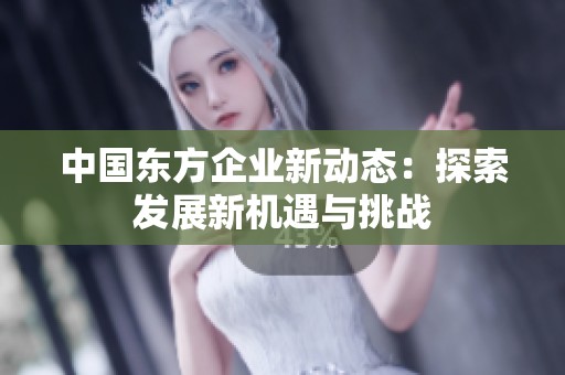 中国东方企业新动态：探索发展新机遇与挑战