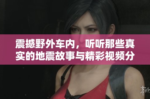 震撼野外车内，听听那些真实的地震故事与精彩视频分享