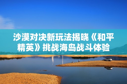 沙漠对决新玩法揭晓《和平精英》挑战海岛战斗体验
