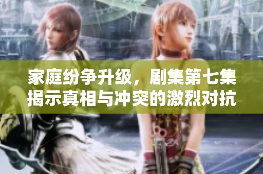 家庭纷争升级，剧集第七集揭示真相与冲突的激烈对抗