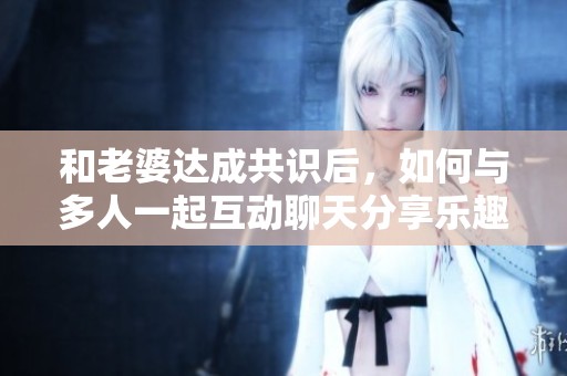 和老婆达成共识后，如何与多人一起互动聊天分享乐趣