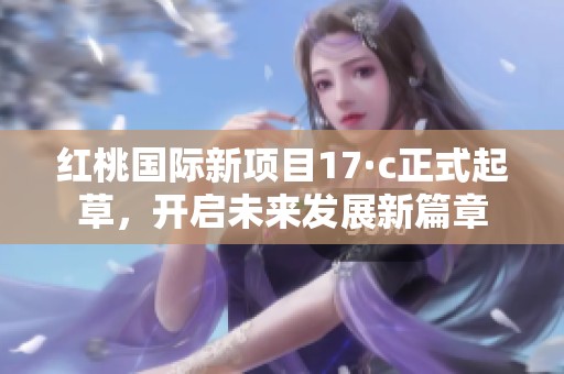 红桃国际新项目17·c正式起草，开启未来发展新篇章