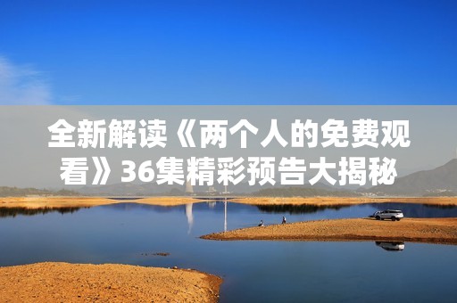 全新解读《两个人的免费观看》36集精彩预告大揭秘