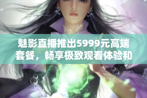 魅影直播推出5999元高端套餐，畅享极致观看体验和丰富内容！