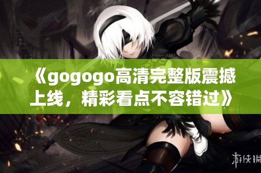 《gogogo高清完整版震撼上线,精彩看点不容错过》 《gogogo高清完整版震撼上线,精彩看点不容错过》