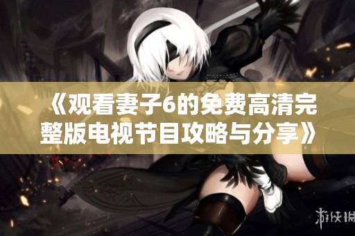《观看妻子6的免费高清完整版电视节目攻略与分享》