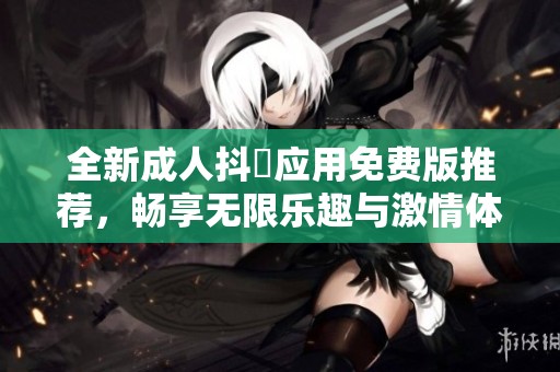 全新成人抖抈应用免费版推荐，畅享无限乐趣与激情体验