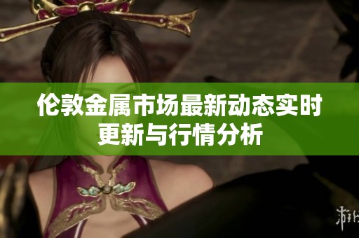 伦敦金属市场最新动态实时更新与行情分析