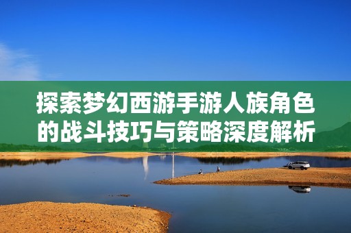 探索梦幻西游手游人族角色的战斗技巧与策略深度解析