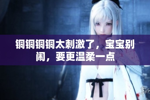 铜铜铜铜太刺激了，宝宝别闹，要更温柔一点