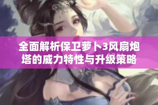 全面解析保卫萝卜3风扇炮塔的威力特性与升级策略