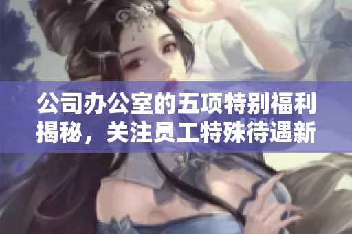 公司办公室的五项特别福利揭秘，关注员工特殊待遇新动态