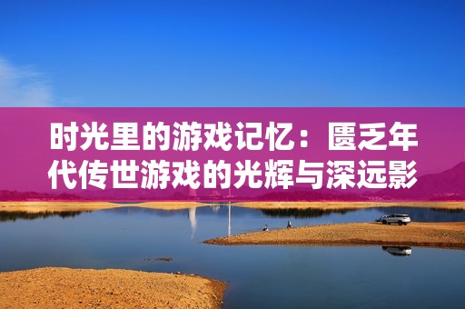 时光里的游戏记忆：匮乏年代传世游戏的光辉与深远影响