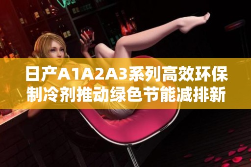 日产A1A2A3系列高效环保制冷剂推动绿色节能减排新倡议