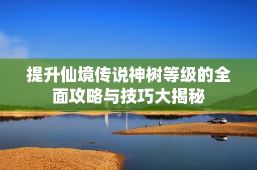 提升仙境传说神树等级的全面攻略与技巧大揭秘