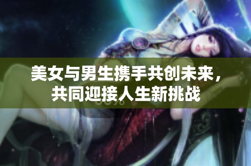 美女与男生携手共创未来，共同迎接人生新挑战