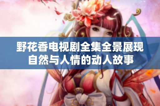 野花香电视剧全集全景展现自然与人情的动人故事