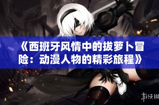 《西班牙风情中的拔萝卜冒险:动漫人物的精彩旅程》 《西班牙风情中的拔萝卜冒险:动漫人物的精彩旅程》