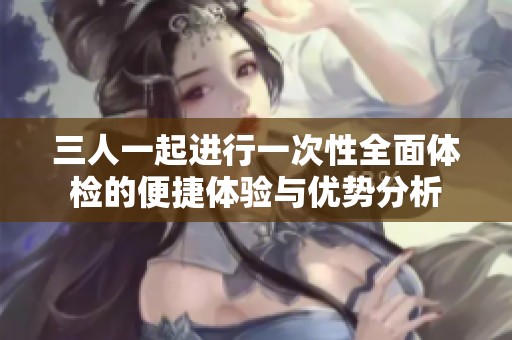 三人一起进行一次性全面体检的便捷体验与优势分析