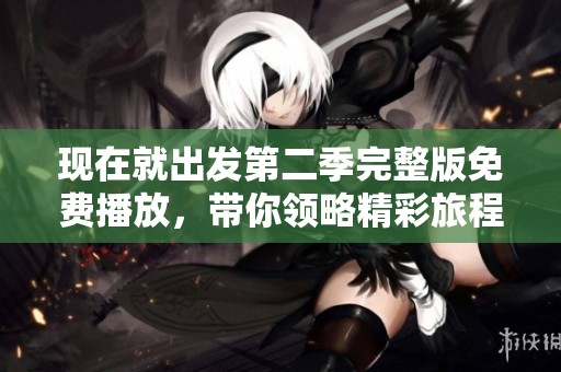 现在就出发第二季完整版免费播放，带你领略精彩旅程新体验