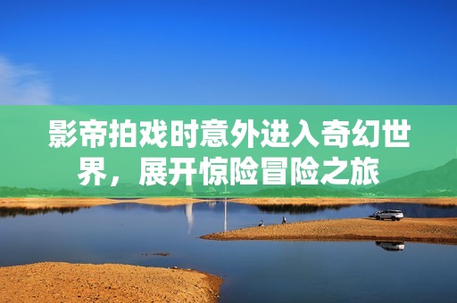 影帝拍戏时意外进入奇幻世界，展开惊险冒险之旅