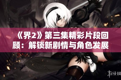 《界2》第三集精彩片段回顾：解锁新剧情与角色发展