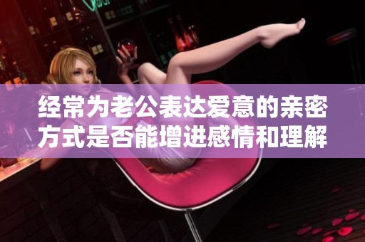 经常为老公表达爱意的亲密方式是否能增进感情和理解