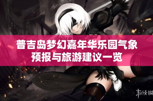 普吉岛梦幻嘉年华乐园气象预报与旅游建议一览 普吉岛梦幻嘉年华乐园气象预报与旅游建议一览