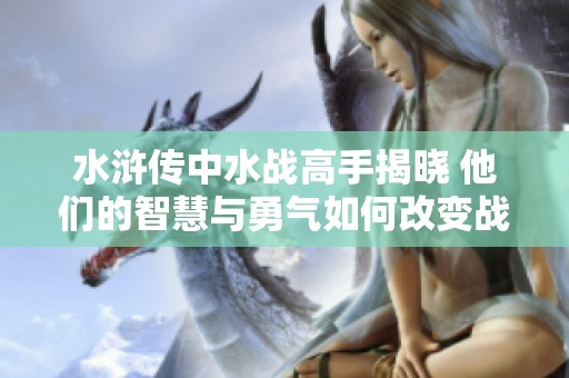 水浒传中水战高手揭晓 他们的智慧与勇气如何改变战局