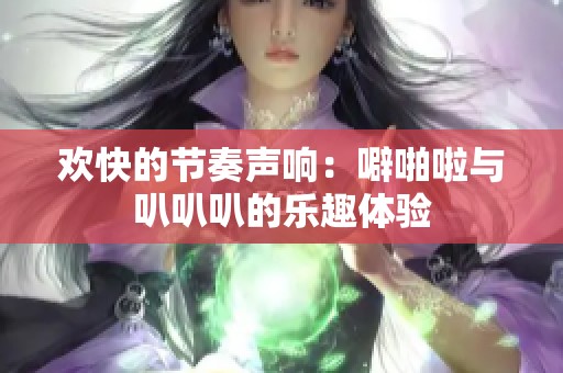 欢快的节奏声响:噼啪啦与叭叭叭的乐趣体验 欢快的节奏声响:噼啪啦与叭叭叭的乐趣体验