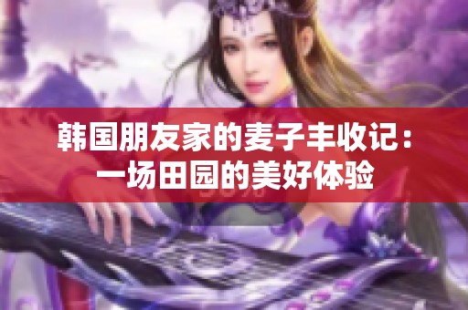 韩国朋友家的麦子丰收记：一场田园的美好体验