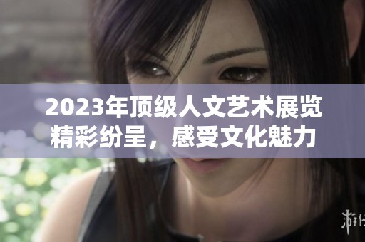 2023年顶级人文艺术展览精彩纷呈，感受文化魅力