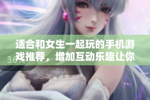 适合和女生一起玩的手机游戏推荐，增加互动乐趣让你们更亲近