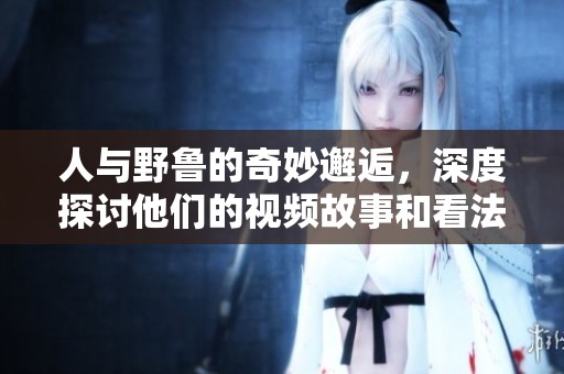 人与野鲁的奇妙邂逅，深度探讨他们的视频故事和看法