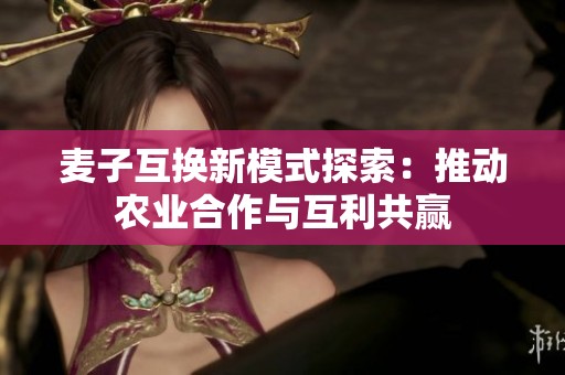 麦子互换新模式探索：推动农业合作与互利共赢