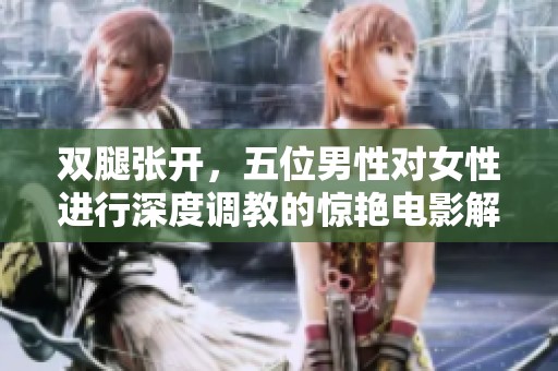 双腿张开，五位男性对女性进行深度调教的惊艳电影解析