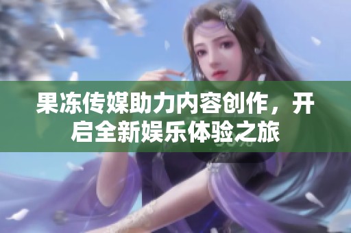 果冻传媒助力内容创作，开启全新娱乐体验之旅