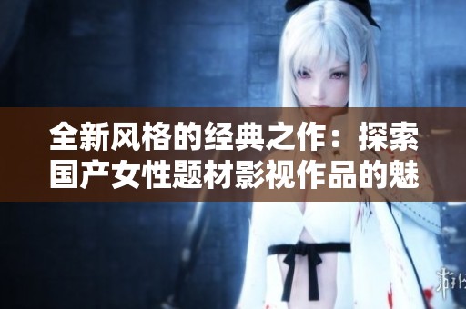 全新风格的经典之作：探索国产女性题材影视作品的魅力与深度