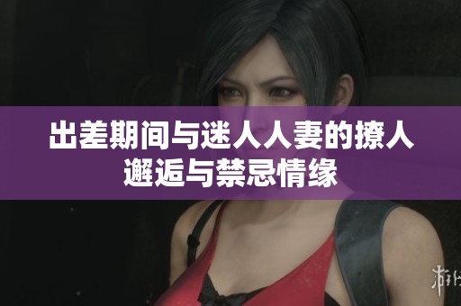 出差期间与迷人人妻的撩人邂逅与禁忌情缘