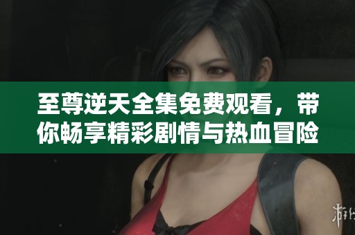 至尊逆天全集免费观看，带你畅享精彩剧情与热血冒险
