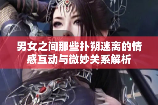 男女之间那些扑朔迷离的情感互动与微妙关系解析