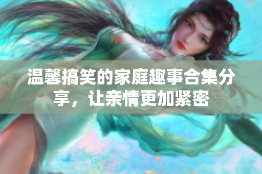 温馨搞笑的家庭趣事合集分享，让亲情更加紧密