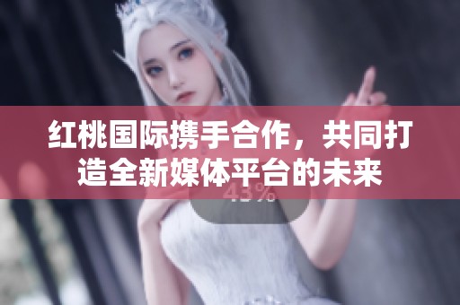 红桃国际携手合作，共同打造全新媒体平台的未来