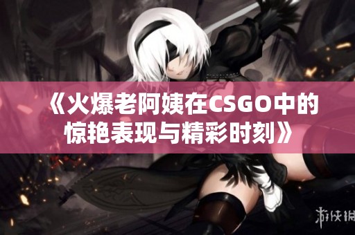 《火爆老阿姨在CSGO中的惊艳表现与精彩时刻》